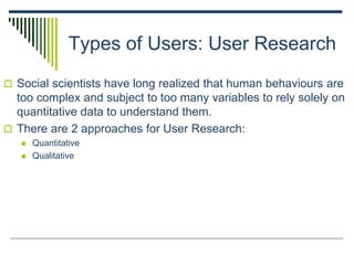 Types of Users: User Research
 Social scientists have long realized that human behaviours are
too complex and subject to too many variables to rely solely on
quantitative data to understand them.
 There are 2 approaches for User Research:
 Quantitative
 Qualitative
 