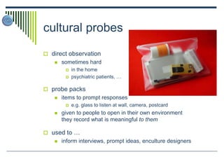 cultural probes
 direct observation
 sometimes hard
 in the home
 psychiatric patients, …
 probe packs
 items to prompt responses
 e.g. glass to listen at wall, camera, postcard
 given to people to open in their own environment
they record what is meaningful to them
 used to …
 inform interviews, prompt ideas, enculture designers
 
