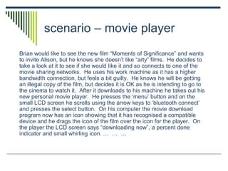 scenario – movie player
Brian would like to see the new film “Moments of Significance” and wants
to invite Alison, but he knows she doesn’t like “arty” films. He decides to
take a look at it to see if she would like it and so connects to one of the
movie sharing networks. He uses his work machine as it has a higher
bandwidth connection, but feels a bit guilty. He knows he will be getting
an illegal copy of the film, but decides it is OK as he is intending to go to
the cinema to watch it. After it downloads to his machine he takes out his
new personal movie player. He presses the ‘menu’ button and on the
small LCD screen he scrolls using the arrow keys to ‘bluetooth connect’
and presses the select button. On his computer the movie download
program now has an icon showing that it has recognised a compatible
device and he drags the icon of the film over the icon for the player. On
the player the LCD screen says “downloading now”, a percent done
indicator and small whirling icon. … … …
 