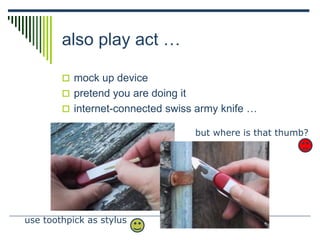 also play act …
 mock up device
 pretend you are doing it
 internet-connected swiss army knife …
use toothpick as stylus
but where is that thumb?
 