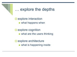 … explore the depths
 explore interaction
 what happens when
 explore cognition
 what are the users thinking
 explore architecture
 what is happening inside
 