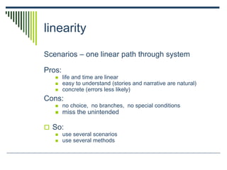 linearity
Scenarios – one linear path through system
Pros:
 life and time are linear
 easy to understand (stories and narrative are natural)
 concrete (errors less likely)
Cons:
 no choice, no branches, no special conditions
 miss the unintended
 So:
 use several scenarios
 use several methods
 