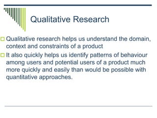 Qualitative Research
 Qualitative research helps us understand the domain,
context and constraints of a product
 It also quickly helps us identify patterns of behaviour
among users and potential users of a product much
more quickly and easily than would be possible with
quantitative approaches.
 