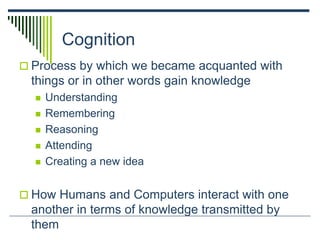 Cognition
 Process by which we became acquanted with
things or in other words gain knowledge
 Understanding
 Remembering
 Reasoning
 Attending
 Creating a new idea
 How Humans and Computers interact with one
another in terms of knowledge transmitted by
them
 