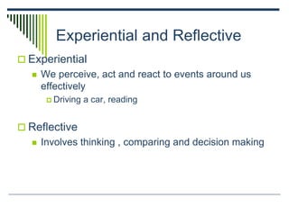 Experiential and Reflective
 Experiential
 We perceive, act and react to events around us
effectively
 Driving a car, reading
 Reflective
 Involves thinking , comparing and decision making
 