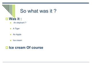 So what was it ?
 Was it :
 An elephant ?
 A Tiger
 An Apple
 Ice cream
 Ice cream Of course
 