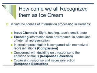 How come we all Recognized
them as Ice Cream
 Behind the scenes of Information processing in Humans:
 Input Channels Sight, hearing, touch, smell, taste
 Encoding information from environment in some kind
of internal representation
 Internal representation is compared with memorized
representations (Comparison)
 Concerned with deciding on a response to the
encoded stimulus (Response Selection)
 Organizing response and necessary action
(Response Execution)
 