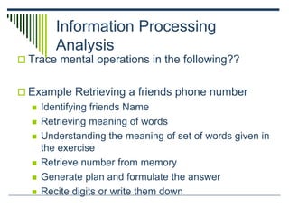 Information Processing
Analysis
 Trace mental operations in the following??
 Example Retrieving a friends phone number
 Identifying friends Name
 Retrieving meaning of words
 Understanding the meaning of set of words given in
the exercise
 Retrieve number from memory
 Generate plan and formulate the answer
 Recite digits or write them down
 