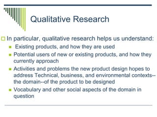 Qualitative Research
 In particular, qualitative research helps us understand:
 Existing products, and how they are used
 Potential users of new or existing products, and how they
currently approach
 Activities and problems the new product design hopes to
address Technical, business, and environmental contexts--
the domain--of the product to be designed
 Vocabulary and other social aspects of the domain in
question
 