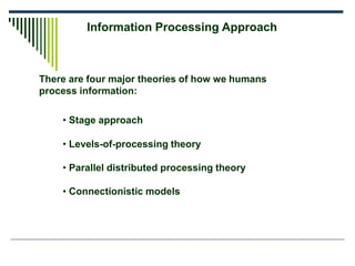 Information Processing Approach
There are four major theories of how we humans
process information:
• Stage approach
• Levels-of-processing theory
• Parallel distributed processing theory
• Connectionistic models
 