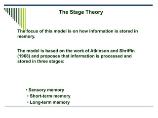 The focus of this model is on how information is stored in
memory.
The Stage Theory
The model is based on the work of Atkinson and Shriffin
(1968) and proposes that information is processed and
stored in three stages:
• Sensory memory
• Short-term memory
• Long-term memory
 