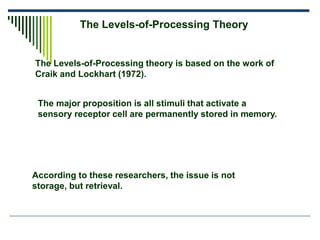 The Levels-of-Processing Theory
The Levels-of-Processing theory is based on the work of
Craik and Lockhart (1972).
The major proposition is all stimuli that activate a
sensory receptor cell are permanently stored in memory.
According to these researchers, the issue is not
storage, but retrieval.
 