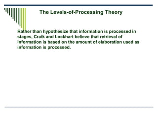 Rather than hypothesize that information is processed in
stages, Craik and Lockhart believe that retrieval of
information is based on the amount of elaboration used as
information is processed.
The Levels-of-Processing Theory
 