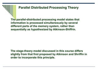 The parallel-distributed processing model states that
information is processed simultaneously by several
different parts of the memory system, rather than
sequentially as hypothesized by Atkinson-Shiffrin.
Parallel Distributed Processing Theory
The stage-theory model discussed in this course differs
slightly from that first proposed by Atkinson and Shriffin in
order to incorporate this principle.
 