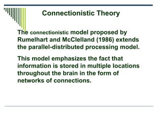 Connectionistic Theory
The connectionistic model proposed by
Rumelhart and McClelland (1986) extends
the parallel-distributed processing model.
This model emphasizes the fact that
information is stored in multiple locations
throughout the brain in the form of
networks of connections.
 