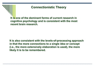 Connectionistic Theory
It is also consistent with the levels-of-processing approach
in that the more connections to a single idea or concept
(i.e., the more extensively elaboration is used), the more
likely it is to be remembered.
It is one of the dominant forms of current research in
cognitive psychology and is consistent with the most
recent brain research.
 