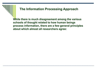 The Information Processing Approach
While there is much disagreement among the various
schools of thought related to how human beings
process information, there are a few general principles
about which almost all researchers agree:
 