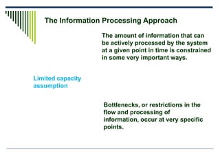 The Information Processing Approach
Limited capacity
assumption
The amount of information that can
be actively processed by the system
at a given point in time is constrained
in some very important ways.
Bottlenecks, or restrictions in the
flow and processing of
information, occur at very specific
points.
 