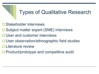 Types of Qualitative Research
 Stakeholder interviews
 Subject matter expert (SME) interviews
 User and customer interviews
 User observation/ethnographic field studies
 Literature review
 Product/prototype and competitive audit
 