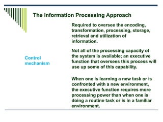 The Information Processing Approach
Control
mechanism
Required to oversee the encoding,
transformation, processing, storage,
retrieval and utilization of
information.
Not all of the processing capacity of
the system is available; an executive
function that oversees this process will
use up some of this capability.
When one is learning a new task or is
confronted with a new environment,
the executive function requires more
processing power than when one is
doing a routine task or is in a familiar
environment.
 