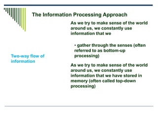 The Information Processing Approach
Two-way flow of
information
As we try to make sense of the world
around us, we constantly use
information that we
• gather through the senses (often
referred to as bottom-up
processing)
As we try to make sense of the world
around us, we constantly use
information that we have stored in
memory (often called top-down
processing)
 