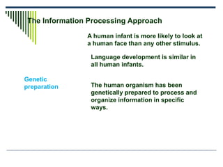 The Information Processing Approach
Genetic
preparation
A human infant is more likely to look at
a human face than any other stimulus.
Language development is similar in
all human infants.
The human organism has been
genetically prepared to process and
organize information in specific
ways.
 