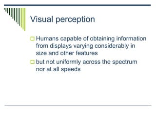 Visual perception
 Humans capable of obtaining information
from displays varying considerably in
size and other features
 but not uniformly across the spectrum
nor at all speeds
 