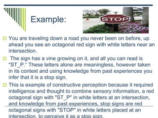 Example:
 You are traveling down a road you never been on before, up
ahead you see an octagonal red sign with white letters near an
intersection.
 The sign has a vine growing on it, and all you can read is
"ST_P.“ These letters alone are meaningless, however taken
in its context and using knowledge from past experiences you
infer that it is a stop sign.
 This is example of constructive perception because it required
intelligence and thought to combine sensory information, a red
octagonal sign with "ST_P" in white letters at an intersection,
and knowledge from past experiences, stop signs are red
octagonal signs with "STOP" in white letters placed at an
 