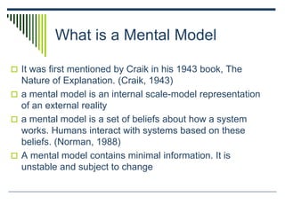 What is a Mental Model
 It was first mentioned by Craik in his 1943 book, The
Nature of Explanation. (Craik, 1943)
 a mental model is an internal scale-model representation
of an external reality
 a mental model is a set of beliefs about how a system
works. Humans interact with systems based on these
beliefs. (Norman, 1988)
 A mental model contains minimal information. It is
unstable and subject to change
 