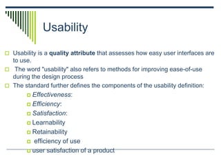 Usability
 Usability is a quality attribute that assesses how easy user interfaces are
to use.
 The word "usability" also refers to methods for improving ease-of-use
during the design process
 The standard further defines the components of the usability definition:
 Effectiveness:
 Efficiency:
 Satisfaction:
 Learnability
 Retainability
 efficiency of use
 user satisfaction of a product
 