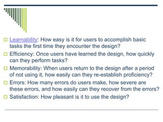  Learnability: How easy is it for users to accomplish basic
tasks the first time they encounter the design?
 Efficiency: Once users have learned the design, how quickly
can they perform tasks?
 Memorability: When users return to the design after a period
of not using it, how easily can they re-establish proficiency?
 Errors: How many errors do users make, how severe are
these errors, and how easily can they recover from the errors?
 Satisfaction: How pleasant is it to use the design?
 