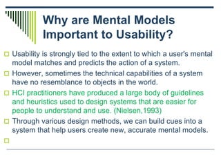 Why are Mental Models
Important to Usability?
 Usability is strongly tied to the extent to which a user's mental
model matches and predicts the action of a system.
 However, sometimes the technical capabilities of a system
have no resemblance to objects in the world.
 HCI practitioners have produced a large body of guidelines
and heuristics used to design systems that are easier for
people to understand and use. (Nielsen,1993)
 Through various design methods, we can build cues into a
system that help users create new, accurate mental models.

 