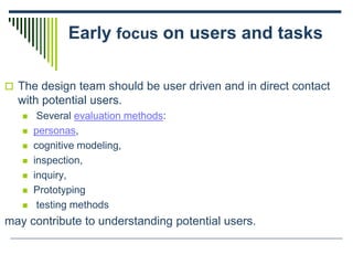 Early focus on users and tasks
 The design team should be user driven and in direct contact
with potential users.
 Several evaluation methods:
 personas,
 cognitive modeling,
 inspection,
 inquiry,
 Prototyping
 testing methods
may contribute to understanding potential users.
 