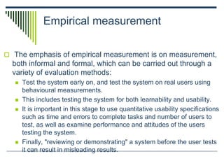 Empirical measurement
 The emphasis of empirical measurement is on measurement,
both informal and formal, which can be carried out through a
variety of evaluation methods:
 Test the system early on, and test the system on real users using
behavioural measurements.
 This includes testing the system for both learnability and usability.
 It is important in this stage to use quantitative usability specifications
such as time and errors to complete tasks and number of users to
test, as well as examine performance and attitudes of the users
testing the system.
 Finally, "reviewing or demonstrating" a system before the user tests
it can result in misleading results.
 