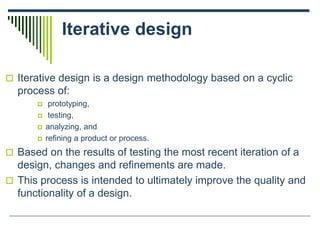Iterative design
 Iterative design is a design methodology based on a cyclic
process of:
 prototyping,
 testing,
 analyzing, and
 refining a product or process.
 Based on the results of testing the most recent iteration of a
design, changes and refinements are made.
 This process is intended to ultimately improve the quality and
functionality of a design.
 