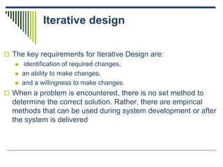 Iterative design
 The key requirements for Iterative Design are:
 identification of required changes,
 an ability to make changes,
 and a willingness to make changes.
 When a problem is encountered, there is no set method to
determine the correct solution. Rather, there are empirical
methods that can be used during system development or after
the system is delivered
 