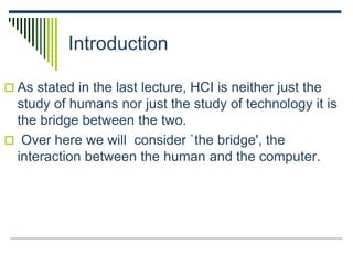 Introduction
 As stated in the last lecture, HCI is neither just the
study of humans nor just the study of technology it is
the bridge between the two.
 Over here we will consider `the bridge', the
interaction between the human and the computer.
 