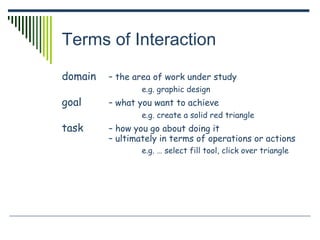 Terms of Interaction
domain – the area of work under study
e.g. graphic design
goal – what you want to achieve
e.g. create a solid red triangle
task – how you go about doing it
– ultimately in terms of operations or actions
e.g. … select fill tool, click over triangle
 