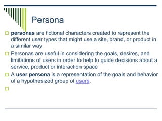 Persona
 personas are fictional characters created to represent the
different user types that might use a site, brand, or product in
a similar way
 Personas are useful in considering the goals, desires, and
limitations of users in order to help to guide decisions about a
service, product or interaction space
 A user persona is a representation of the goals and behavior
of a hypothesized group of users.

 