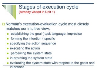 Stages of execution cycle
(Already visited in Unit 1)
 Norman's execution-evaluation cycle most closely
matches our intuitive view.
 establishing the goal { task language; imprecise
 forming the intention { specfic
 specifying the action sequence
 executing the action
 perceiving the system state
 interpreting the system state
 evaluating the system state with respect to the goals and
intentions
 