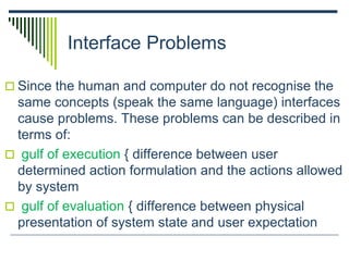 Interface Problems
 Since the human and computer do not recognise the
same concepts (speak the same language) interfaces
cause problems. These problems can be described in
terms of:
 gulf of execution { difference between user
determined action formulation and the actions allowed
by system
 gulf of evaluation { difference between physical
presentation of system state and user expectation
 