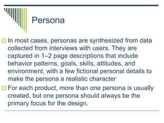 Persona
 In most cases, personas are synthesized from data
collected from interviews with users. They are
captured in 1–2 page descriptions that include
behavior patterns, goals, skills, attitudes, and
environment, with a few fictional personal details to
make the persona a realistic character
 For each product, more than one persona is usually
created, but one persona should always be the
primary focus for the design.
 