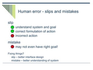 Human error - slips and mistakes
slip
understand system and goal
correct formulation of action
incorrect action
mistake
may not even have right goal!
Fixing things?
slip – better interface design
mistake – better understanding of system
 
