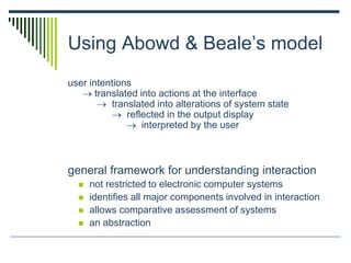 Using Abowd & Beale’s model
user intentions
 translated into actions at the interface
 translated into alterations of system state
 reflected in the output display
 interpreted by the user
general framework for understanding interaction
 not restricted to electronic computer systems
 identifies all major components involved in interaction
 allows comparative assessment of systems
 an abstraction
 