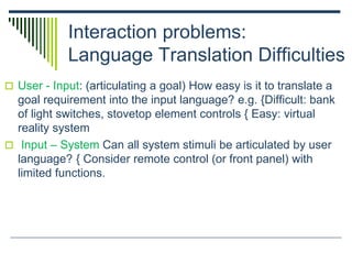 Interaction problems:
Language Translation Difficulties
 User - Input: (articulating a goal) How easy is it to translate a
goal requirement into the input language? e.g. {Difficult: bank
of light switches, stovetop element controls { Easy: virtual
reality system
 Input – System Can all system stimuli be articulated by user
language? { Consider remote control (or front panel) with
limited functions.
 