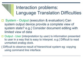 Interaction problems:
Language Translation Difficulties
 System - Output (execution & evaluation) Can
system output device provide a complete view of
system state? e.g.{ Consider document editing with
limited view of data
 Output - User (interpretation by user) Is information presented
to user in a way that is easy to interpret. e.g.{ Difficult to read
unmarked analog clock.
{ Difficult to observe result of hierarchical system eg: copying
using command line interface
 