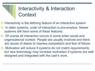 Interactivity & Interaction
Context
 Interactivity is the defining feature of an interactive system
 In older systems, order of interaction is pre-emptive. Newer
systems still have some of these features.
 Of course all interaction occurs in some wider social and
organisational context People are usually involved and there
are issues of desire to impress,competition and fear of failure.
 Motivation will reduce if systems do not match requirements
but new technology may increase motivation if systems are well
designed and integrated with the user's work.
 