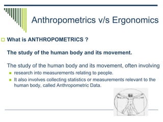Anthropometrics v/s Ergonomics
 What is ANTHROPOMETRICS ?
The study of the human body and its movement.
The study of the human body and its movement, often involving
 research into measurements relating to people.
 It also involves collecting statistics or measurements relevant to the
human body, called Anthropometric Data.
 