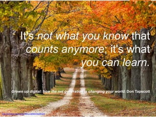 It's not what you know that
counts anymore; it's what
you can learn.
Grown up digital: how the net generation is changing your world. Don Tapscott
http://www.flickr.com/photos/38451115@N04/4016842259
 
