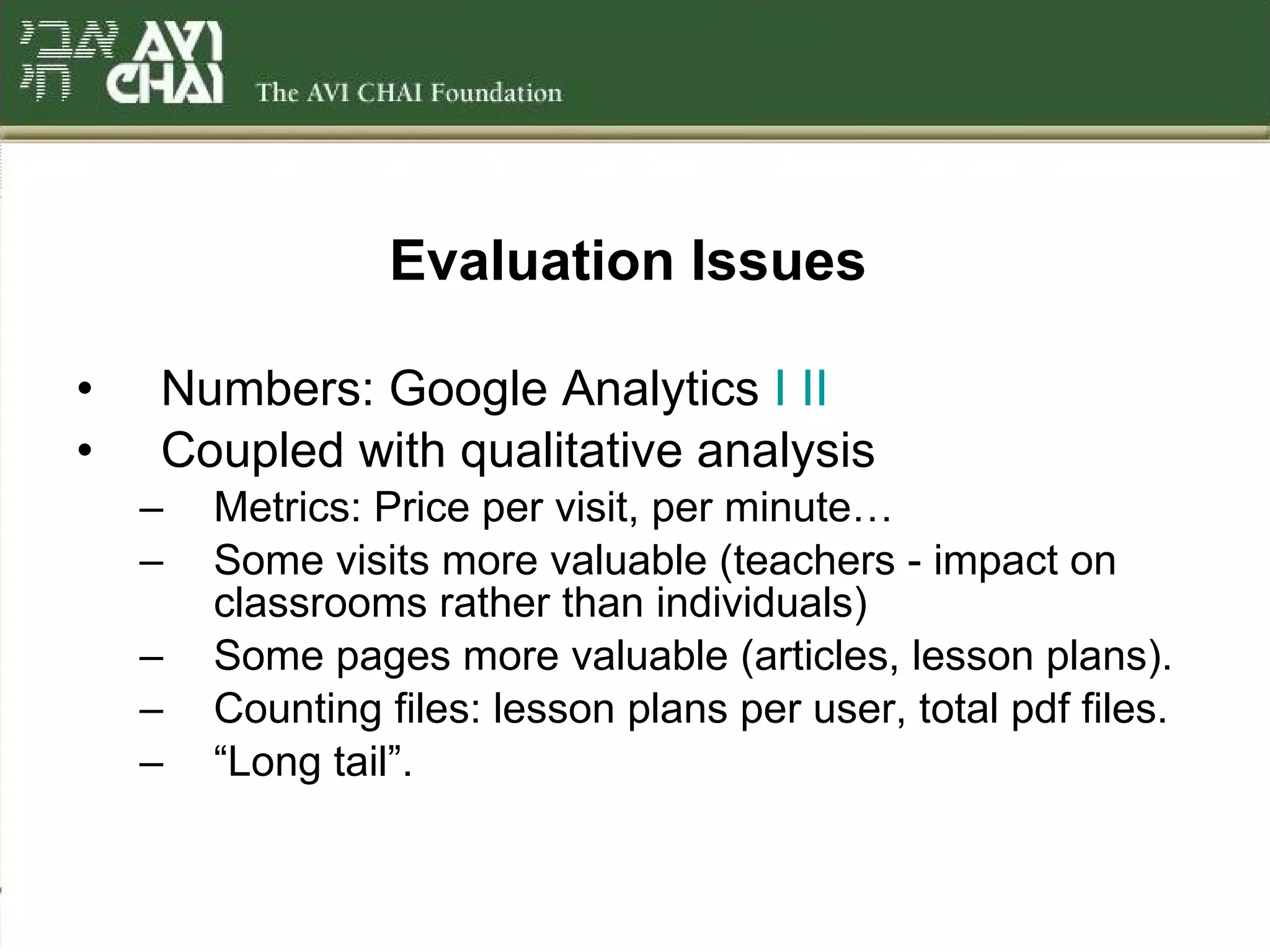 Evaluation Issues   Numbers: Google Analytics  I   II Coupled with qualitative analysis Metrics: Price per visit, per minute… Some visits more valuable (teachers - impact on classrooms rather than individuals) Some pages more valuable (articles, lesson plans). Counting files: lesson plans per user, total pdf files. “ Long tail”. 